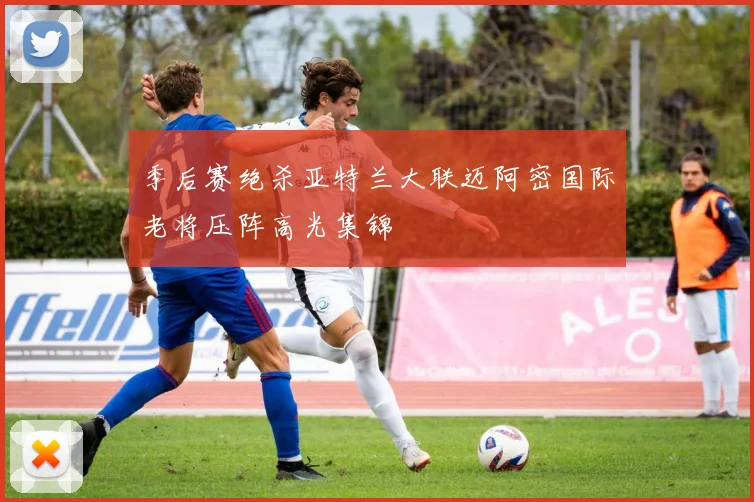 季后赛绝杀亚特兰大联迈阿密国际老将压阵高光集锦