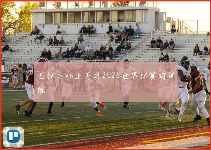 巴拉圭vs土耳其2026世界杯赛前训练