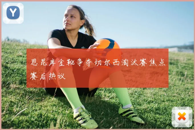 恩昆库金靴争夺切尔西淘汰赛焦点赛后热议