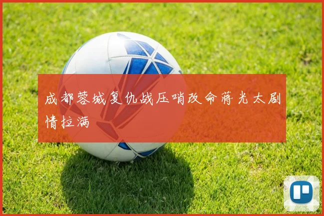 成都蓉城复仇战压哨改命蒋光太剧情拉满