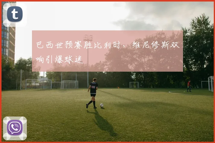 巴西世预赛胜比利时,维尼修斯双响引爆球迷