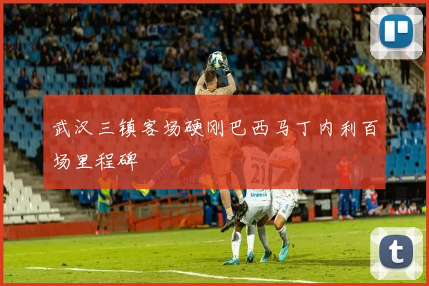 武汉三镇客场硬刚巴西马丁内利百场里程碑