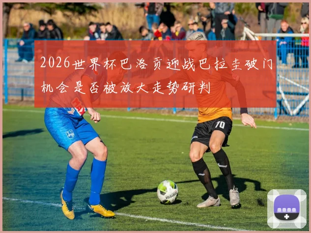 2026世界杯巴洛贡迎战巴拉圭破门机会是否被放大走势研判