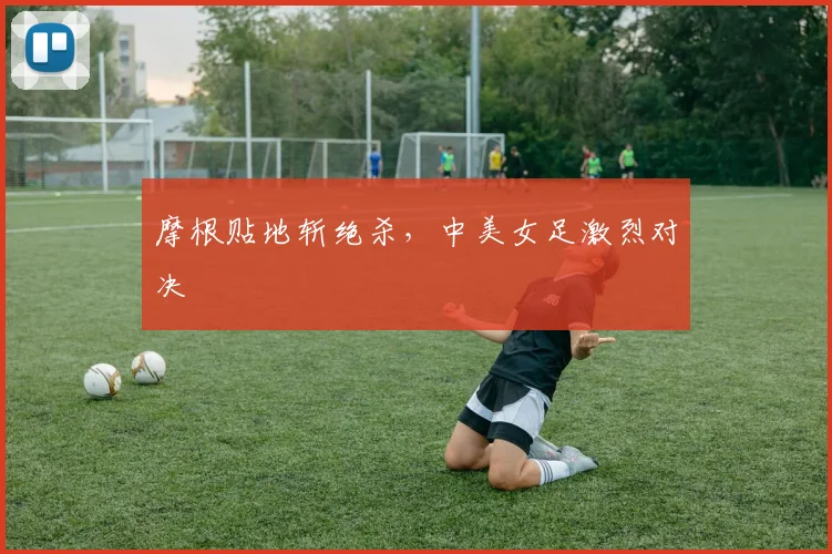 摩根贴地斩绝杀，中美女足激烈对决