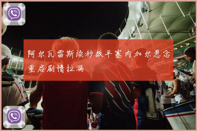 阿尔瓦雷斯读秒扳平塞内加尔悬念重启剧情拉满