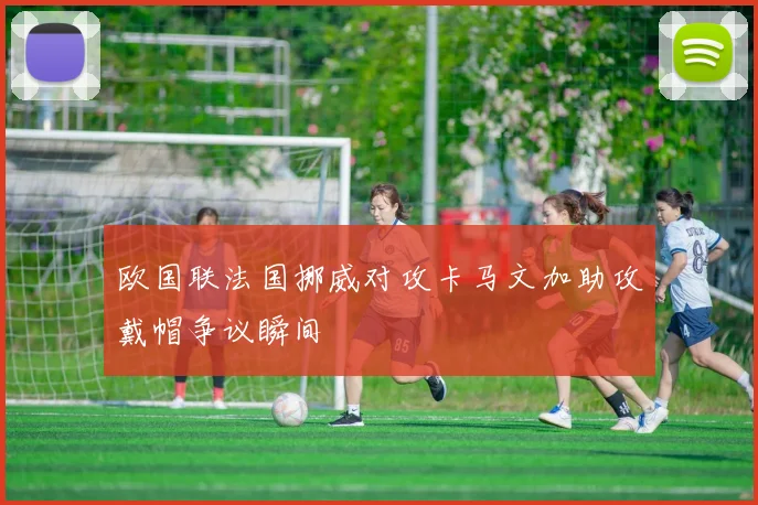 欧国联法国挪威对攻卡马文加助攻戴帽争议瞬间