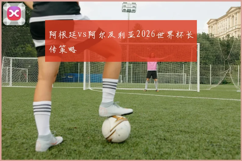 阿根廷vs阿尔及利亚2026世界杯长传策略